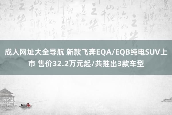 成人网址大全导航 新款飞奔EQA/EQB纯电SUV上市 售价32.2万元起/共推出3款车型