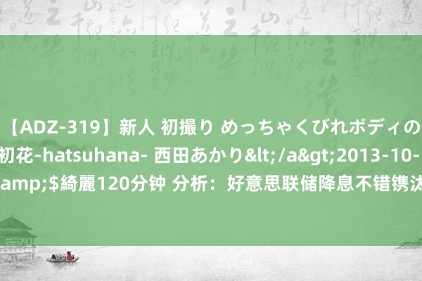 【ADZ-319】新人 初撮り めっちゃくびれボディの癒し系ガール 初花-hatsuhana- 西田あかり</a>2013-10-11KUKI&$綺麗120分钟 分析：好意思联储降息不错镌汰零落可能性，但没目标降至零