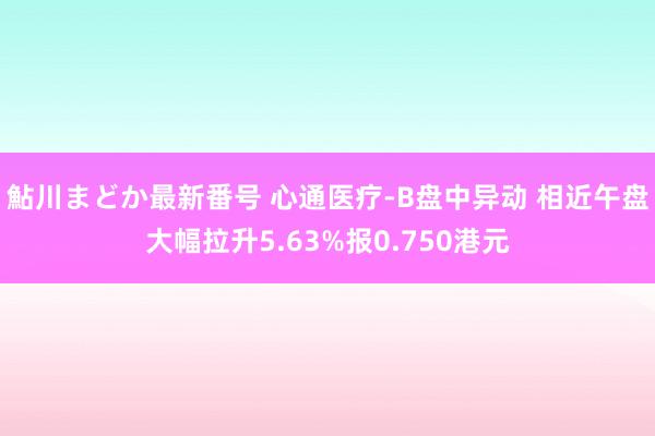 鮎川まどか最新番号 心通医疗-B盘中异动 相近午盘大幅拉升5.63%报0.750港元