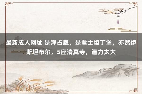 最新成人网址 是拜占庭，是君士坦丁堡，亦然伊斯坦布尔，5座清真寺，潜力太大