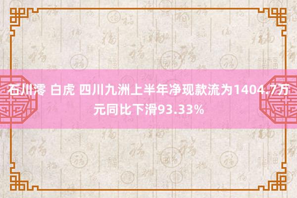 石川澪 白虎 四川九洲上半年净现款流为1404.7万元同比下滑93.33%