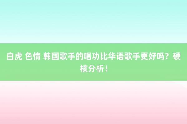 白虎 色情 韩国歌手的唱功比华语歌手更好吗？硬核分析！