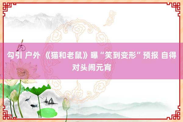 勾引 户外 《猫和老鼠》曝“笑到变形”预报 自得对头闹元宵