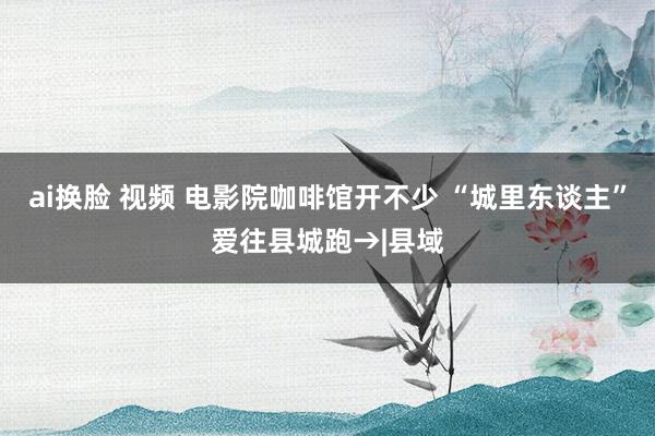 ai换脸 视频 电影院咖啡馆开不少 “城里东谈主”爱往县城跑→|县域