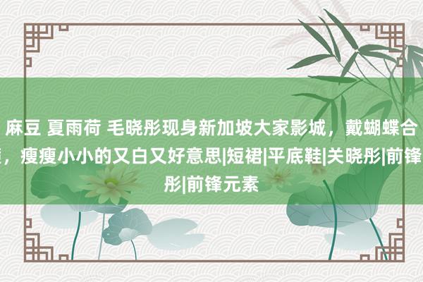麻豆 夏雨荷 毛晓彤现身新加坡大家影城，戴蝴蝶合髻箍，瘦瘦小小的又白又好意思|短裙|平底鞋|关晓彤|前锋元素