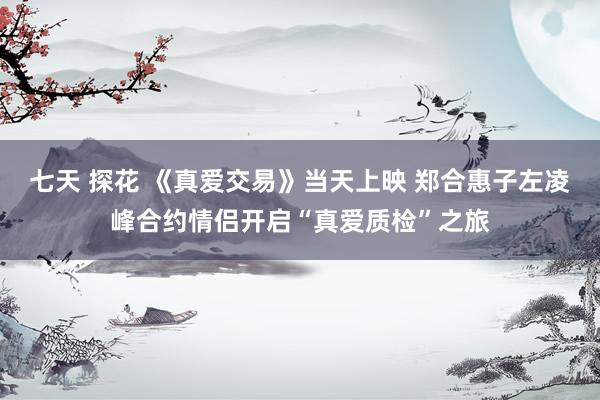 七天 探花 《真爱交易》当天上映 郑合惠子左凌峰合约情侣开启“真爱质检”之旅