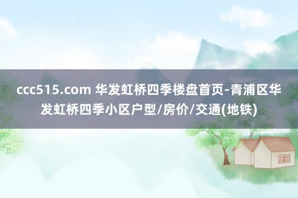 ccc515.com 华发虹桥四季楼盘首页-青浦区华发虹桥四季小区户型/房价/交通(地铁)