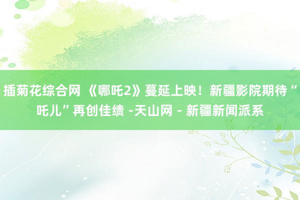 插菊花综合网 《哪吒2》蔓延上映！新疆影院期待“吒儿”再创佳绩 -天山网 - 新疆新闻派系