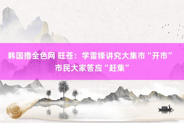 韩国撸全色网 旺苍：学雷锋讲究大集市“开市” 市民大家答应“赶集”