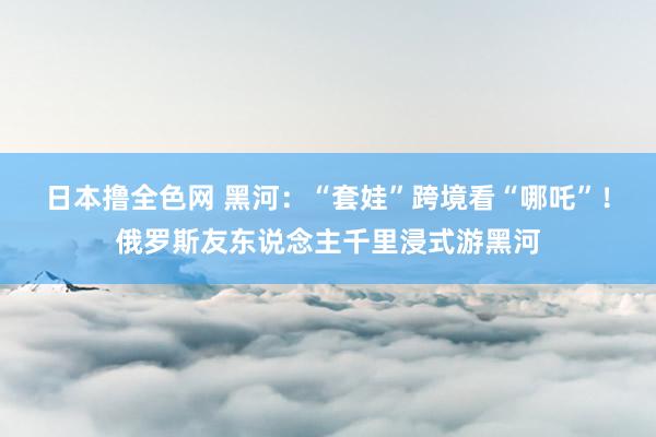 日本撸全色网 黑河：“套娃”跨境看“哪吒”！俄罗斯友东说念主千里浸式游黑河