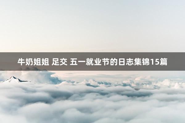 牛奶姐姐 足交 五一就业节的日志集锦15篇
