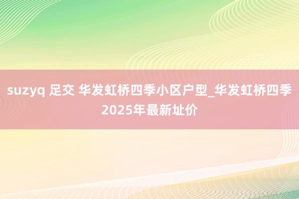 suzyq 足交 华发虹桥四季小区户型_华发虹桥四季2025年最新址价