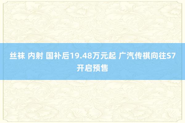 丝袜 内射 国补后19.48万元起 广汽传祺向往S7开启预售