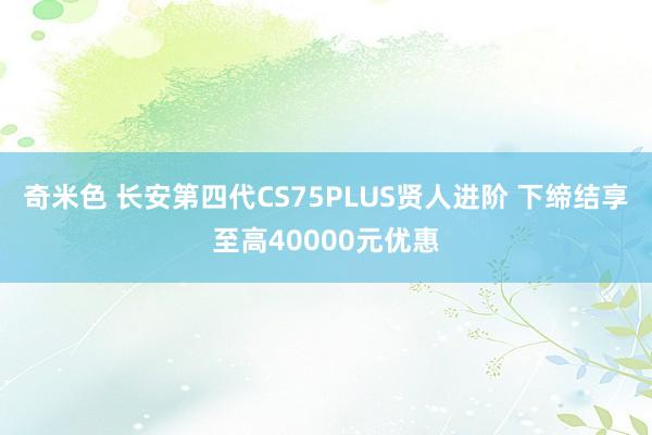 奇米色 长安第四代CS75PLUS贤人进阶 下缔结享至高40000元优惠