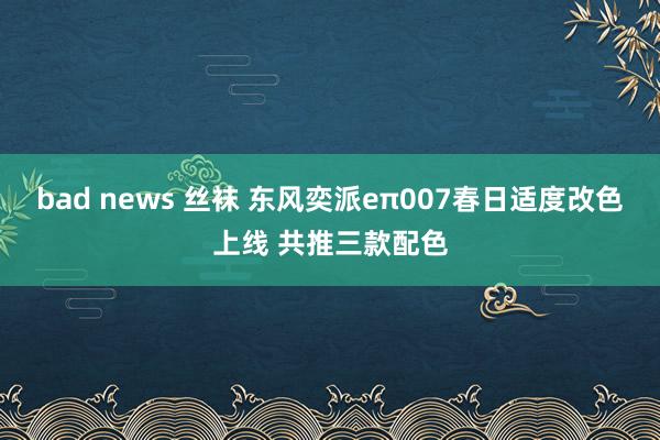 bad news 丝袜 东风奕派eπ007春日适度改色上线 共推三款配色