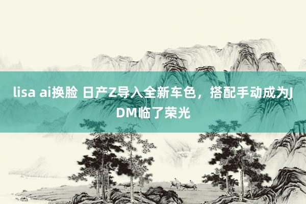 lisa ai换脸 日产Z导入全新车色，搭配手动成为JDM临了荣光
