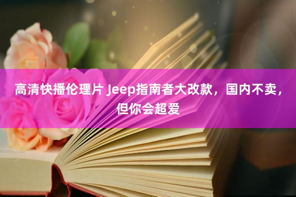 高清快播伦理片 Jeep指南者大改款，国内不卖，但你会超爱