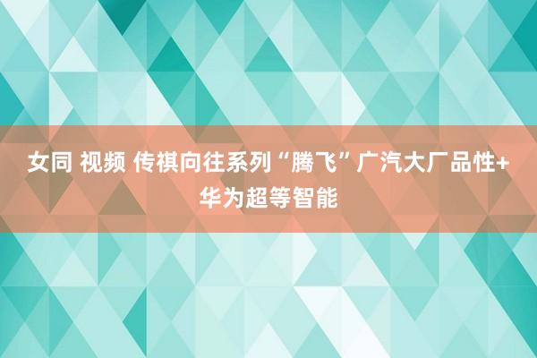 女同 视频 传祺向往系列“腾飞”广汽大厂品性+华为超等智能