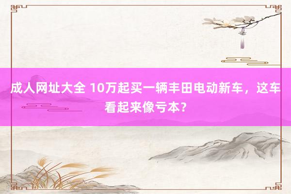 成人网址大全 10万起买一辆丰田电动新车，这车看起来像亏本？