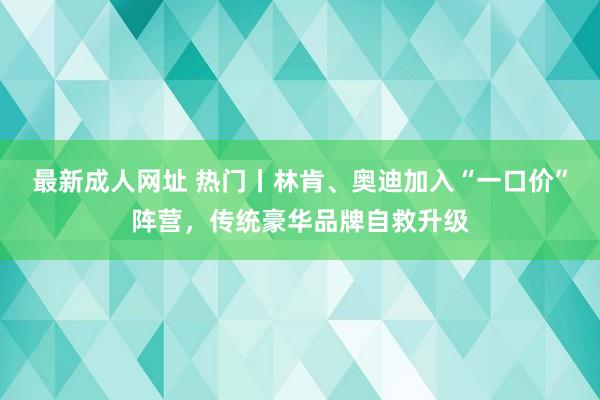 最新成人网址 热门丨林肯、奥迪加入“一口价”阵营，传统豪华品牌自救升级