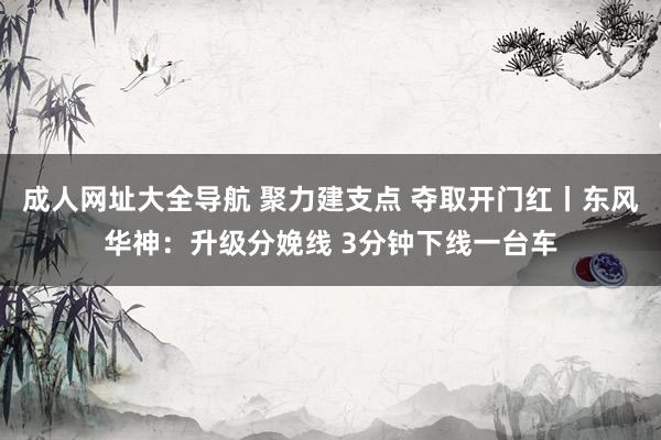 成人网址大全导航 聚力建支点 夺取开门红丨东风华神：升级分娩线 3分钟下线一台车