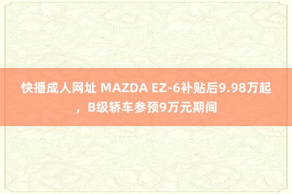快播成人网址 MAZDA EZ-6补贴后9.98万起，B级轿车参预9万元期间