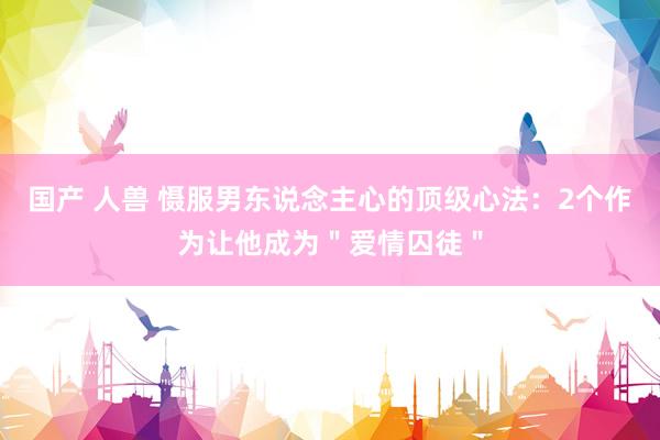 国产 人兽 慑服男东说念主心的顶级心法：2个作为让他成为＂爱情囚徒＂