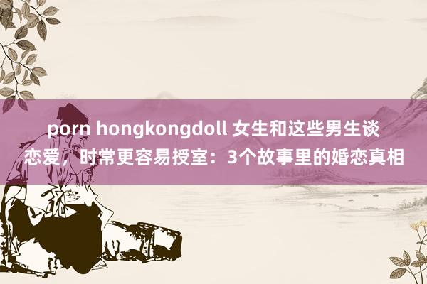 porn hongkongdoll 女生和这些男生谈恋爱，时常更容易授室：3个故事里的婚恋真相