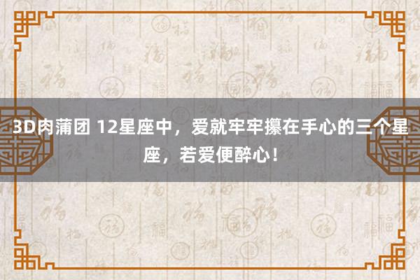 3D肉蒲团 12星座中，爱就牢牢攥在手心的三个星座，若爱便醉心！