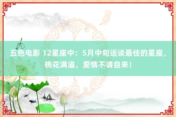 五色电影 12星座中：5月中旬运谈最佳的星座，桃花满溢，爱情不请自来！