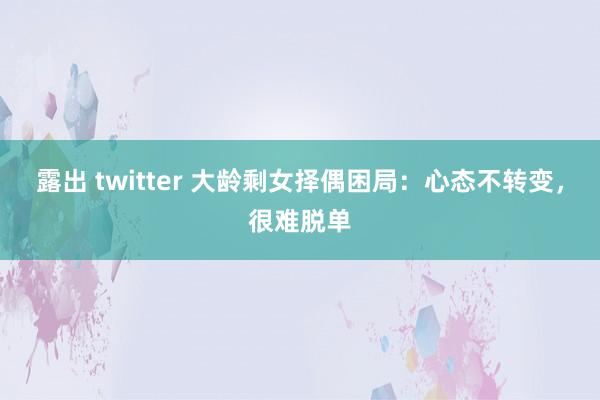 露出 twitter 大龄剩女择偶困局：心态不转变，很难脱单