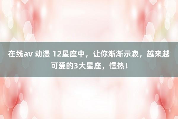 在线av 动漫 12星座中，让你渐渐示寂，越来越可爱的3大星座，慢热！