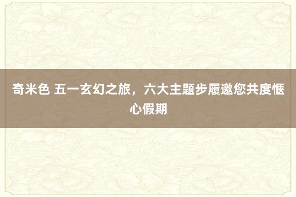 奇米色 五一玄幻之旅，六大主题步履邀您共度惬心假期