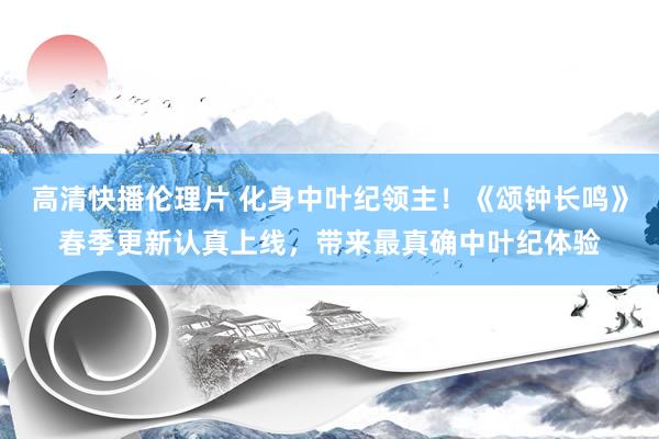 高清快播伦理片 化身中叶纪领主！《颂钟长鸣》春季更新认真上线，带来最真确中叶纪体验