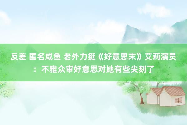 反差 匿名咸鱼 老外力挺《好意思末》艾莉演员：不雅众审好意思对她有些尖刻了