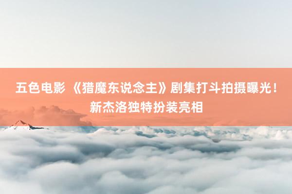 五色电影 《猎魔东说念主》剧集打斗拍摄曝光！新杰洛独特扮装亮相