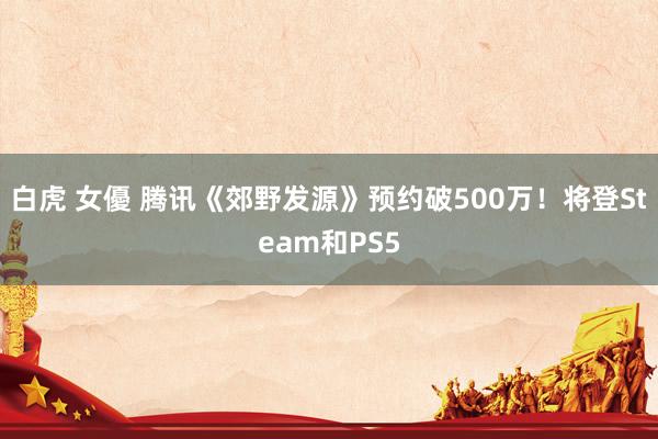 白虎 女優 腾讯《郊野发源》预约破500万！将登Steam和PS5