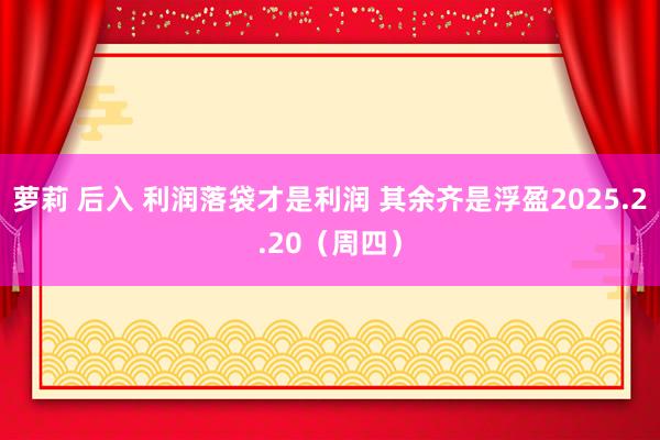 萝莉 后入 利润落袋才是利润 其余齐是浮盈2025.2.20（周四）