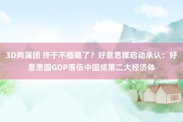 3D肉蒲团 终于不插嗫了？好意思媒启动承认：好意思国GDP落伍中国成第二大经济体