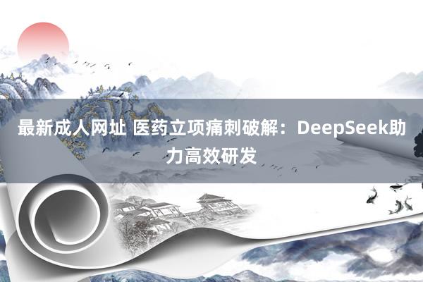最新成人网址 医药立项痛刺破解：DeepSeek助力高效研发