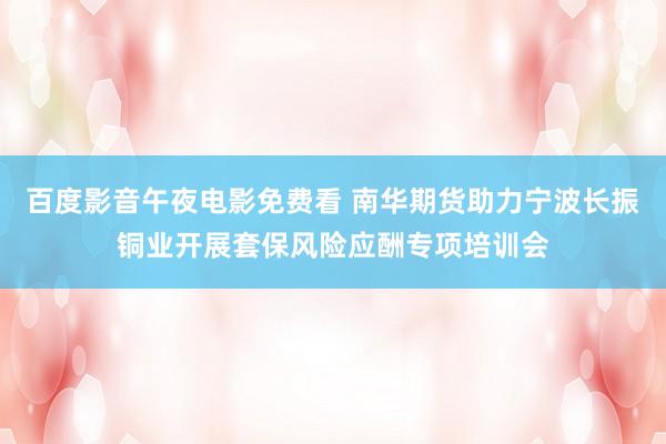 百度影音午夜电影免费看 南华期货助力宁波长振铜业开展套保风险应酬专项培训会
