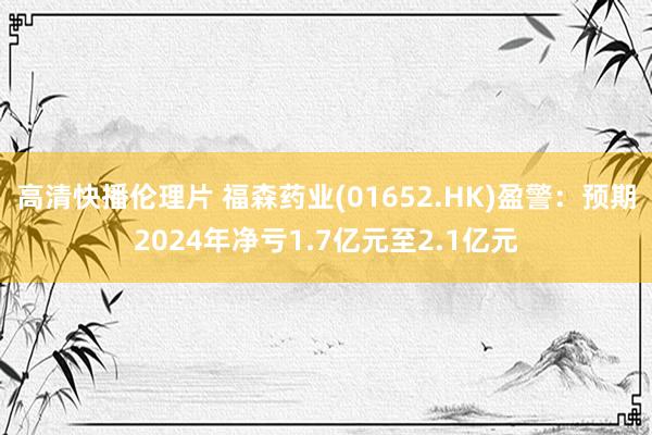 高清快播伦理片 福森药业(01652.HK)盈警：预期2024年净亏1.7亿元至2.1亿元