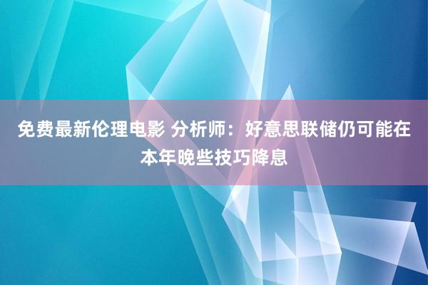 免费最新伦理电影 分析师：好意思联储仍可能在本年晚些技巧降息