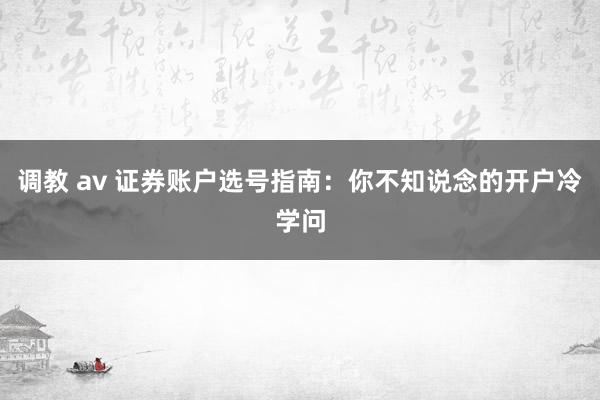 调教 av 证券账户选号指南：你不知说念的开户冷学问