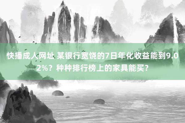 快播成人网址 某银行宽饶的7日年化收益能到9.02%？种种排行榜上的家具能买？