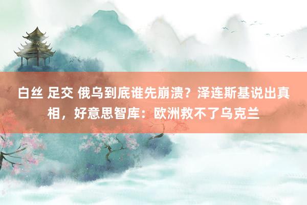 白丝 足交 俄乌到底谁先崩溃？泽连斯基说出真相，好意思智库：欧洲救不了乌克兰