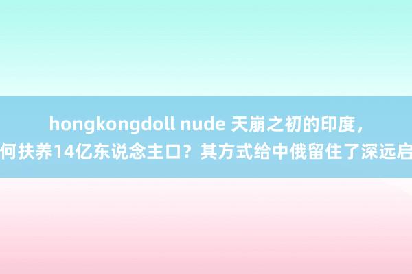 hongkongdoll nude 天崩之初的印度，凭何扶养14亿东说念主口？其方式给中俄留住了深远启示