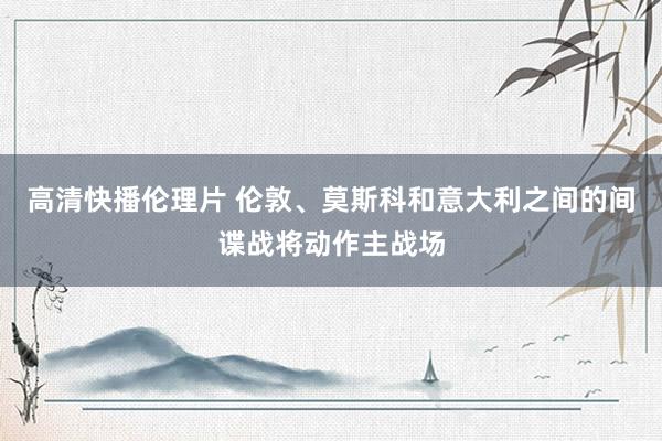 高清快播伦理片 伦敦、莫斯科和意大利之间的间谍战将动作主战场