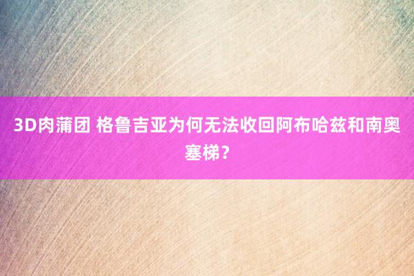 3D肉蒲团 格鲁吉亚为何无法收回阿布哈兹和南奥塞梯？