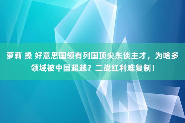萝莉 操 好意思国领有列国顶尖东谈主才，为啥多领域被中国超越？二战红利难复制！
